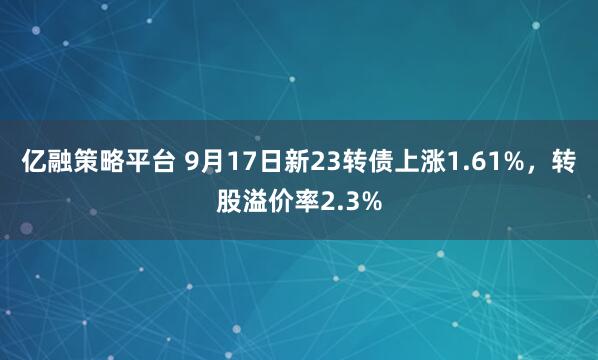 亿融策略平台 9月17日新23转债上涨1.61%,转股溢价率2.3%