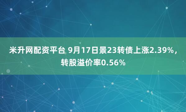 米升网配资平台 9月17日景23转债上涨2.39%，转股溢价率0.56%