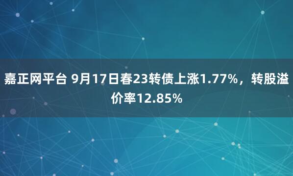 嘉正网平台 9月17日春23转债上涨1.77%,转股溢价率12.85%