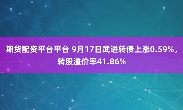 期货配资平台平台 9月17日武进转债上涨0.59%，转股溢价率41.86%