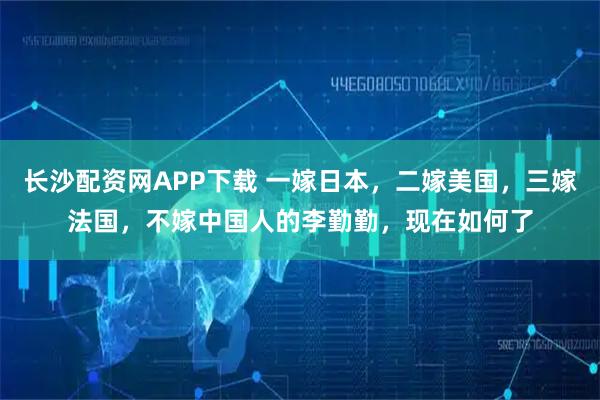 长沙配资网APP下载 一嫁日本，二嫁美国，三嫁法国，不嫁中国人的李勤勤，现在如何了