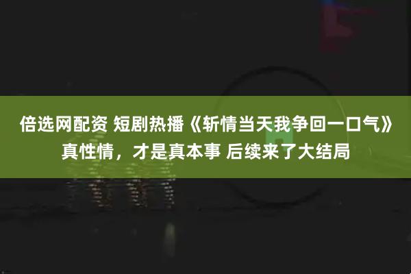 倍选网配资 短剧热播《斩情当天我争回一口气》真性情,才是真本事 后续来了大结局