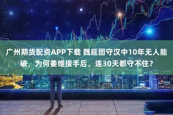 广州期货配资APP下载 魏延固守汉中10年无人能破，为何姜维接手后，连30天都守不住？