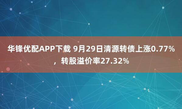 华锋优配APP下载 9月29日清源转债上涨0.77%,转股溢价率27.32%