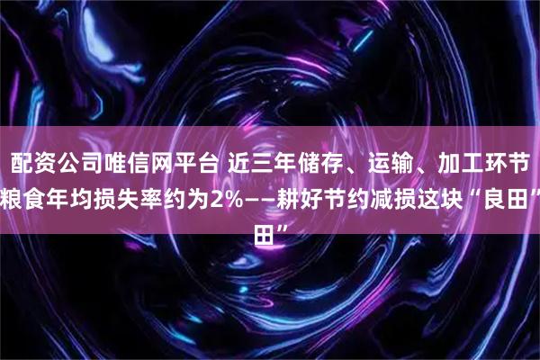 配资公司唯信网平台 近三年储存、运输、加工环节粮食年均损失率约为2%——耕好节约减损这块“良田”