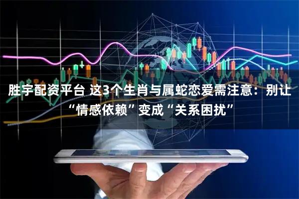 胜宇配资平台 这3个生肖与属蛇恋爱需注意：别让“情感依赖”变成“关系困扰”