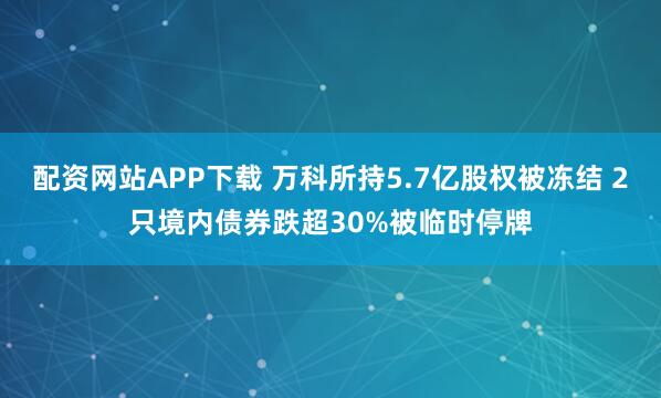 配资网站APP下载 万科所持5.7亿股权被冻结 2只境内债券跌超30%被临时停牌