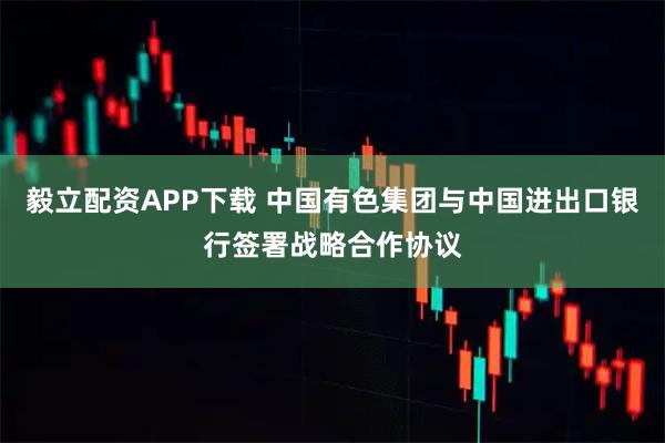 毅立配资APP下载 中国有色集团与中国进出口银行签署战略合作协议