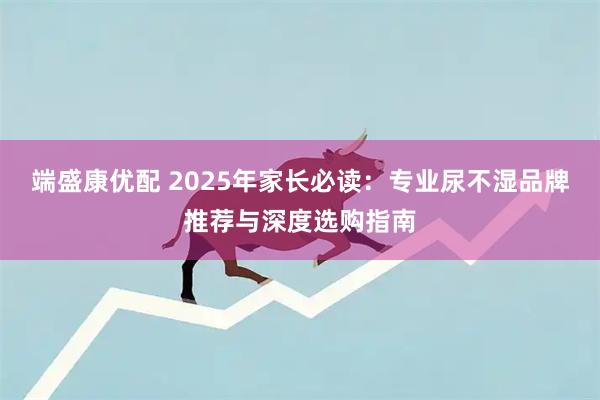 端盛康优配 2025年家长必读：专业尿不湿品牌推荐与深度选购指南