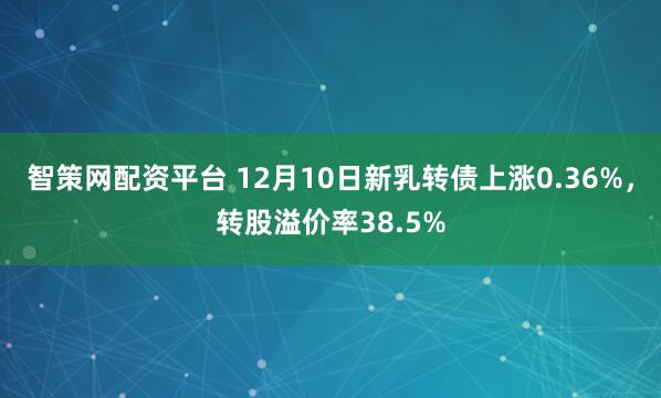 智策网配资平台 12月10日新乳转债上涨0.36%，转股溢价率38.5%