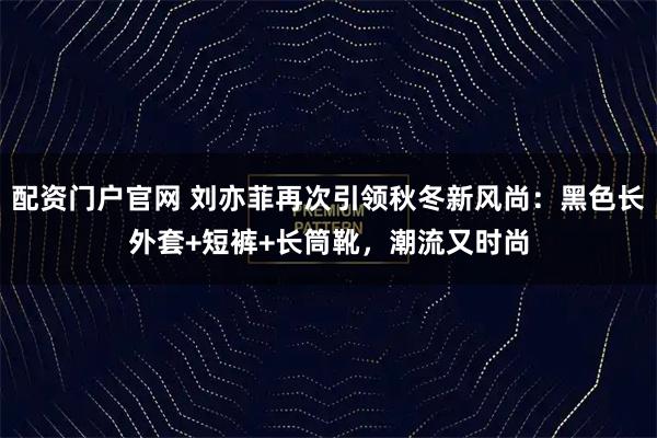 配资门户官网 刘亦菲再次引领秋冬新风尚：黑色长外套+短裤+长筒靴，潮流又时尚