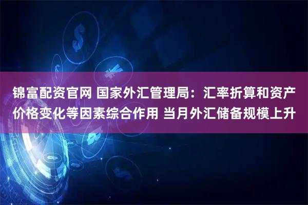 锦富配资官网 国家外汇管理局：汇率折算和资产价格变化等因素综合作用 当月外汇储备规模上升