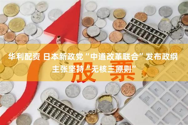华利配资 日本新政党“中道改革联合”发布政纲 主张坚持“无核三原则”