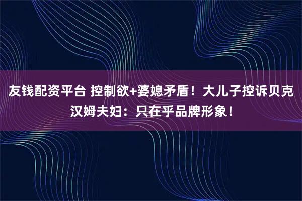 友钱配资平台 控制欲+婆媳矛盾！大儿子控诉贝克汉姆夫妇：只在乎品牌形象！