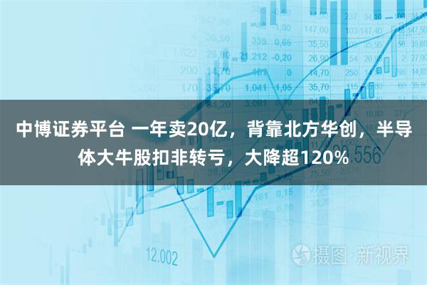中博证券平台 一年卖20亿，背靠北方华创，半导体大牛股扣非转亏，大降超120%