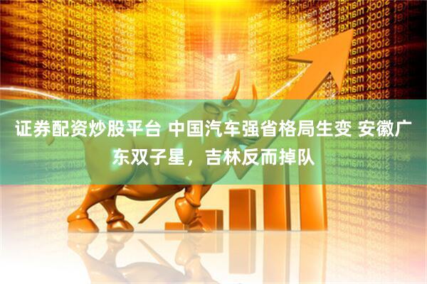证券配资炒股平台 中国汽车强省格局生变 安徽广东双子星，吉林反而掉队