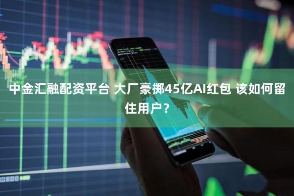 中金汇融配资平台 大厂豪掷45亿AI红包 该如何留住用户？