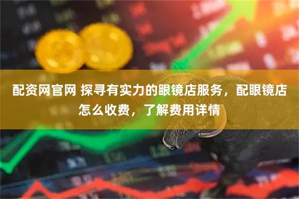 配资网官网 探寻有实力的眼镜店服务，配眼镜店怎么收费，了解费用详情