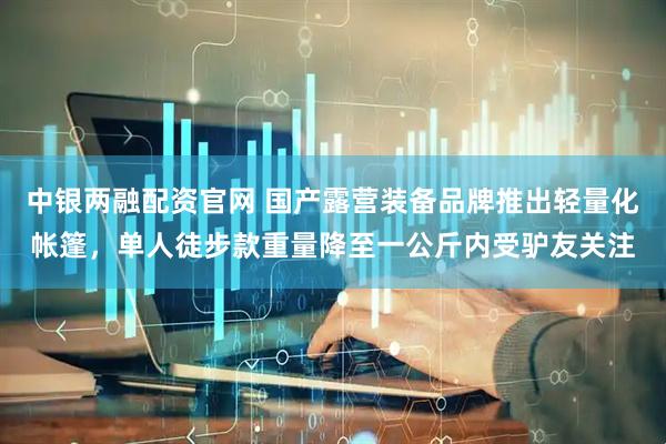 中银两融配资官网 国产露营装备品牌推出轻量化帐篷，单人徒步款重量降至一公斤内受驴友关注
