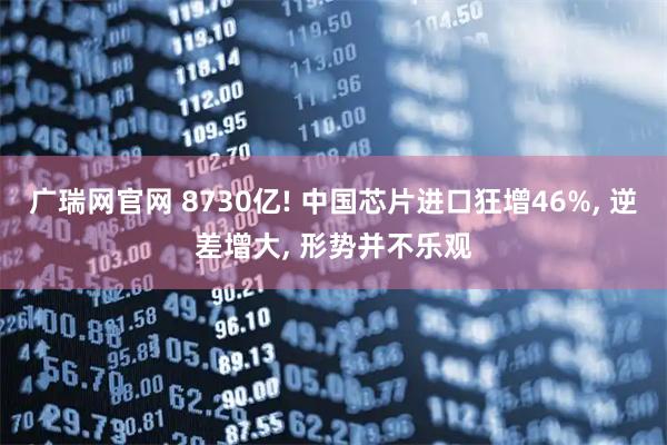 广瑞网官网 8730亿! 中国芯片进口狂增46%, 逆差增大, 形势并不乐观
