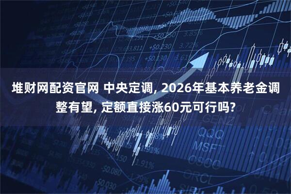 堆财网配资官网 中央定调, 2026年基本养老金调整有望, 定额直接涨60元可行吗?