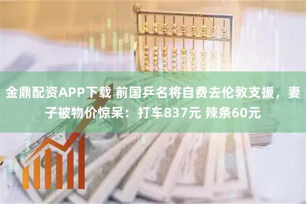 金鼎配资APP下载 前国乒名将自费去伦敦支援，妻子被物价惊呆：打车837元 辣条60元