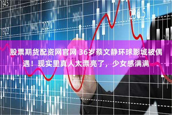 股票期货配资网官网 36岁蔡文静环球影城被偶遇!现实里真人太漂亮了,少女感满满