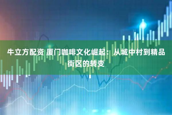 牛立方配资 厦门咖啡文化崛起：从城中村到精品街区的转变