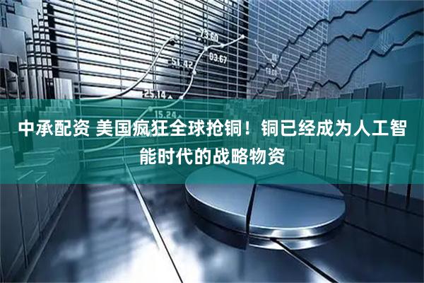 中承配资 美国疯狂全球抢铜！铜已经成为人工智能时代的战略物资