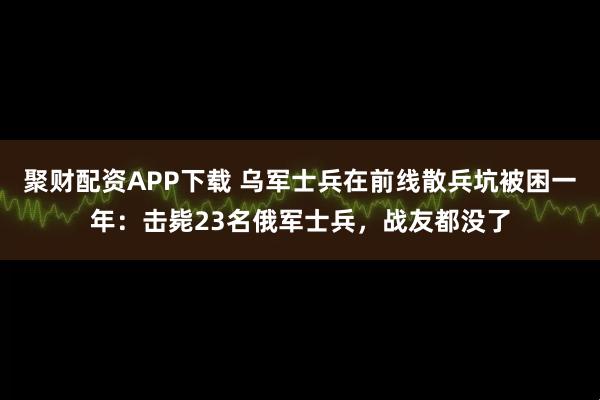 聚财配资APP下载 乌军士兵在前线散兵坑被困一年：击毙23名俄军士兵，战友都没了