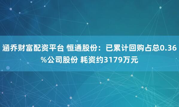 涵乔财富配资平台 恒通股份：已累计回购占总0.36%公司股份 耗资约3179万元